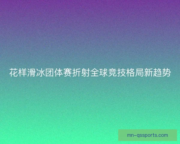 花样滑冰团体赛折射全球竞技格局新趋势 花样滑冰团体赛折射全球竞技格局新趋势