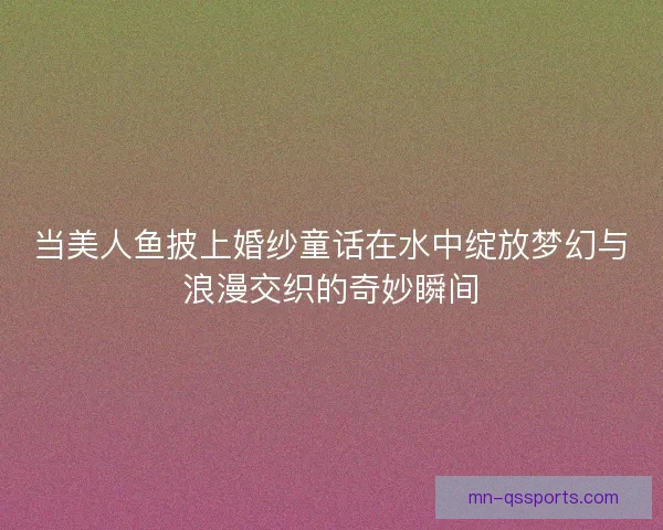 当美人鱼披上婚纱童话在水中绽放梦幻与浪漫交织的奇妙瞬间