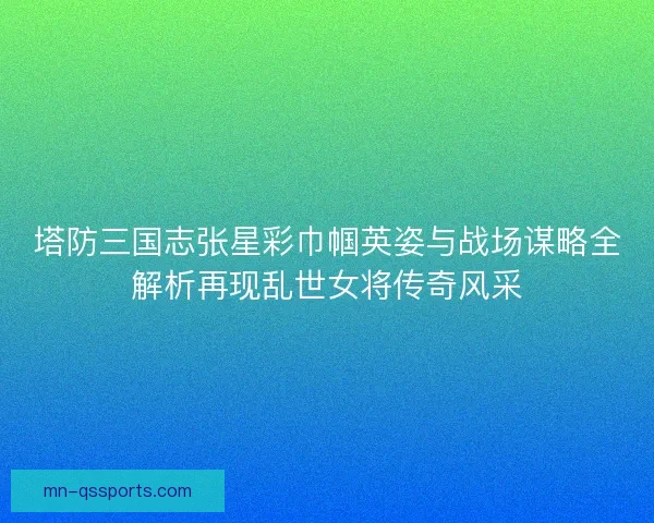 塔防三国志张星彩巾帼英姿与战场谋略全解析再现乱世女将传奇风采 塔防三国志张星彩巾帼英姿与战场谋略全解析再现乱世女将传奇风采