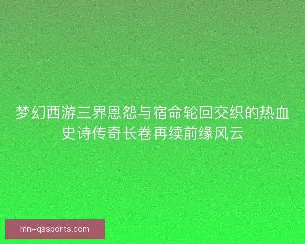 梦幻西游三界恩怨与宿命轮回交织的热血史诗传奇长卷再续前缘风云